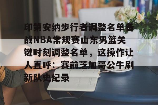 印第安纳步行者调整名单备战NBA常规赛山东男篮关键时刻调整名单，这操作让人直呼：赛前芝加哥公牛刷新队史纪录